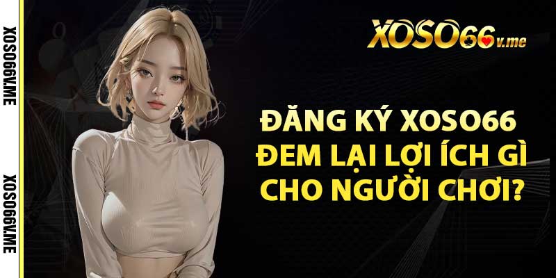 Đăng ký xoso66 đem lại lợi ích gì cho người chơi?